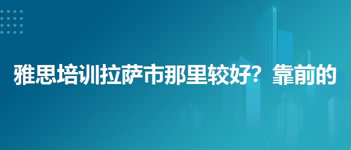 雅思培训拉萨市那里较好？靠前的有哪些？