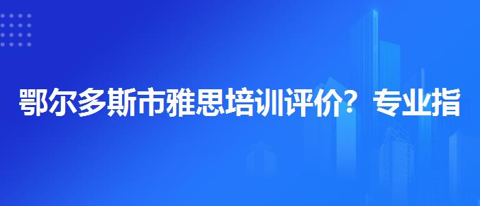鄂尔多斯市雅思培训评价？专业指导详解