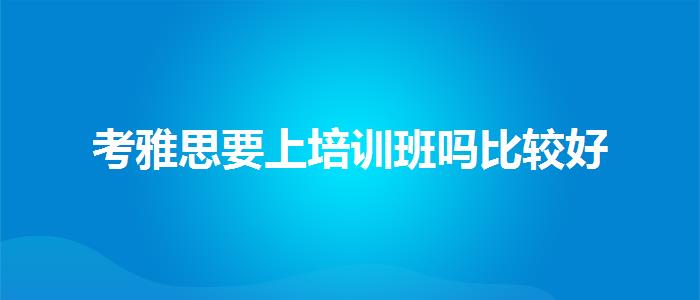 考雅思要上培训班吗比较好