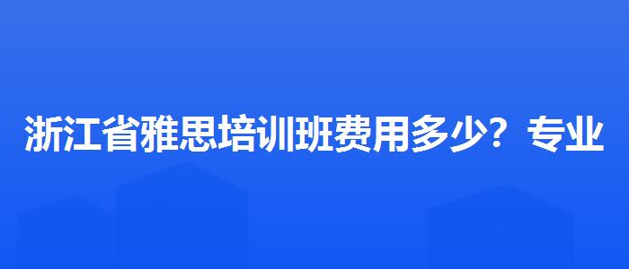 浙江省雅思培训班费用多少？专业评测与推荐