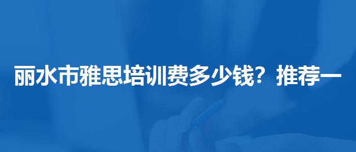 丽水市雅思培训费多少钱？推荐一家靠谱的。