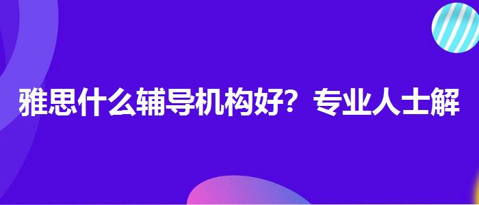 雅思什么辅导机构好？专业人士解读利弊