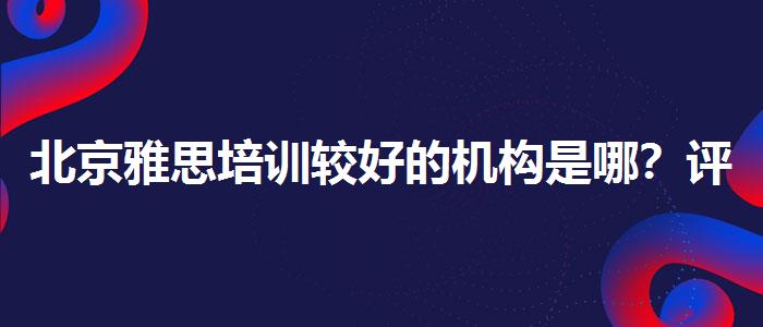 北京雅思培训较好的机构是哪？评价及口碑如何？