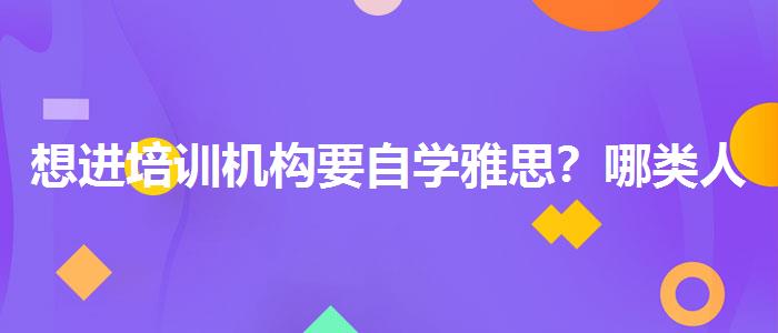 想进培训机构要自学雅思？哪类人群需要报班？