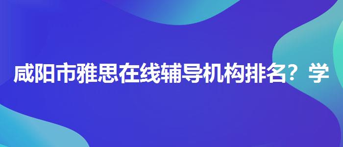 咸阳市雅思在线辅导机构排名？学员口碑调查