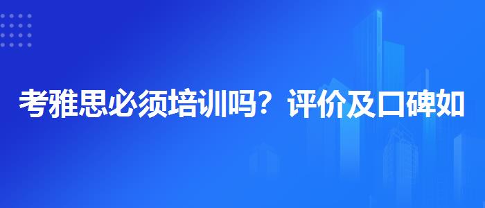 考雅思必须培训吗？评价及口碑如何？