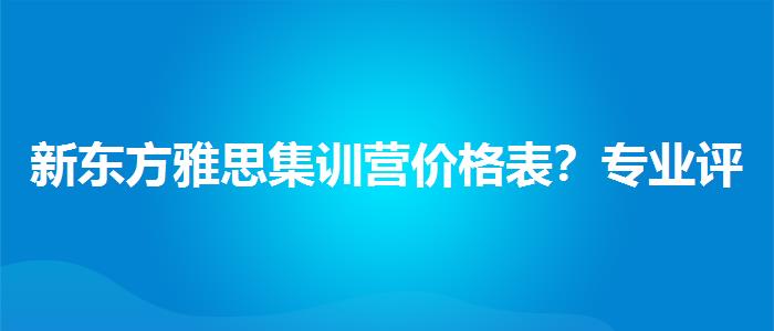 新东方雅思集训营价格表？专业评测与推荐