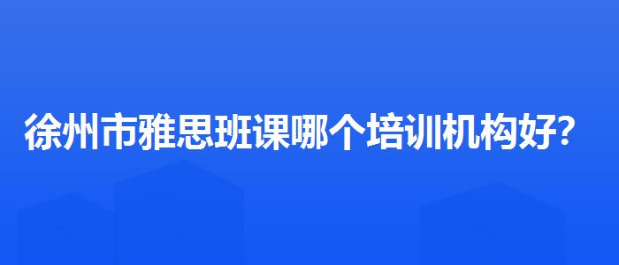徐州市雅思班课哪个培训机构好？如何选择合适的备考方式？
