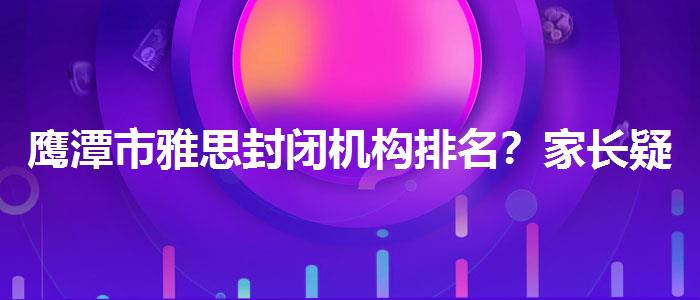 鹰潭市雅思封闭机构排名？家长疑虑解答