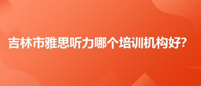 吉林市雅思听力哪个培训机构好？你需要了解这些信息。