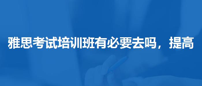 雅思考试培训班有必要去吗，提高备考效果