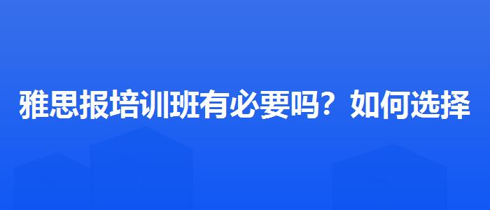 雅思报培训班有必要吗？如何选择合适的备考方式？
