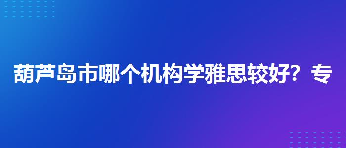 葫芦岛市哪个机构学雅思较好？专业评测与推荐