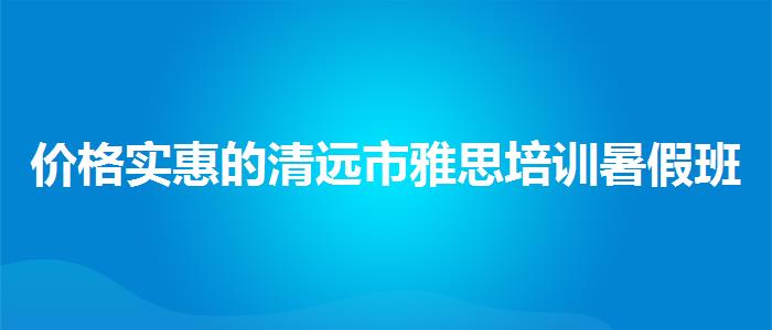价格实惠的清远市雅思培训暑假班有哪些
