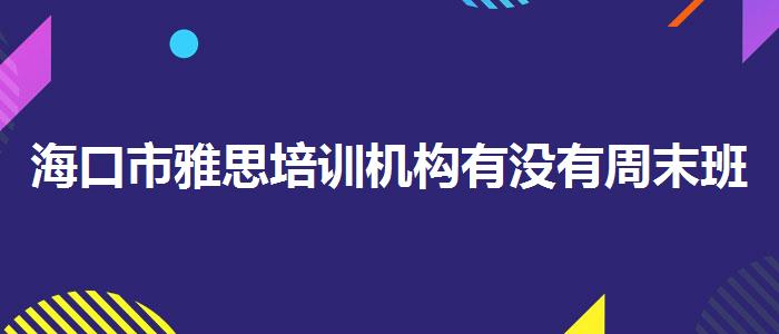 海口市雅思培训机构有没有周末班？学员口碑调查