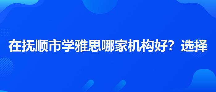 在抚顺市学雅思哪家机构好？选择适合的学习方式？