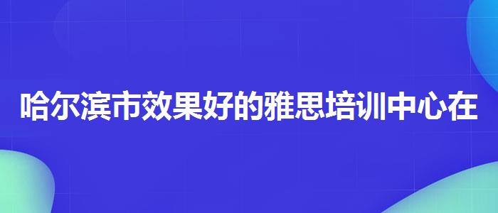哈尔滨市效果好的雅思培训中心在哪，值得关注！