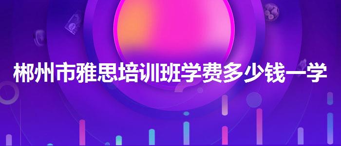 郴州市雅思培训班学费多少钱一学期在哪里