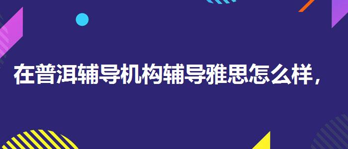 在普洱辅导机构辅导雅思怎么样，值得关注！