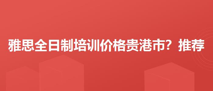雅思全日制培训价格贵港市？推荐一家靠谱的。