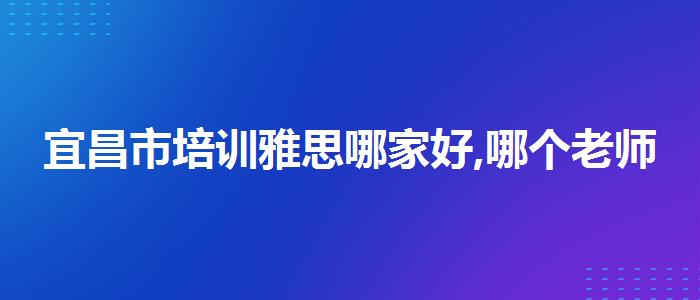 宜昌市培训雅思哪家好,哪个老师讲得好