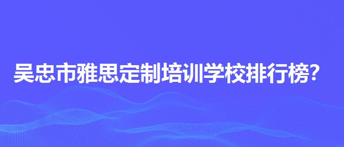 吴忠市雅思定制培训学校排行榜？专业人士解读利弊