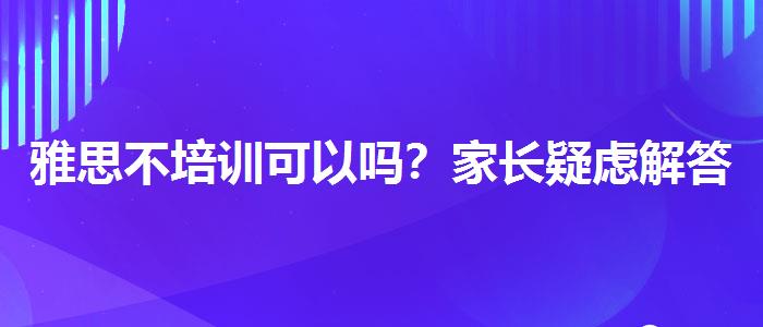 雅思不培训可以吗？家长疑虑解答