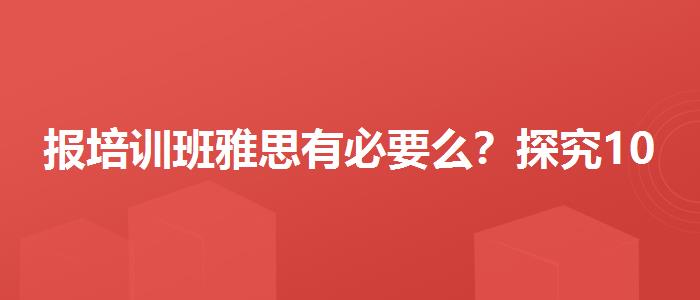 报培训班雅思有必要么？探究10天培训班的有效性