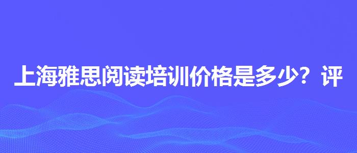 上海雅思阅读培训价格是多少？评价及口碑如何？