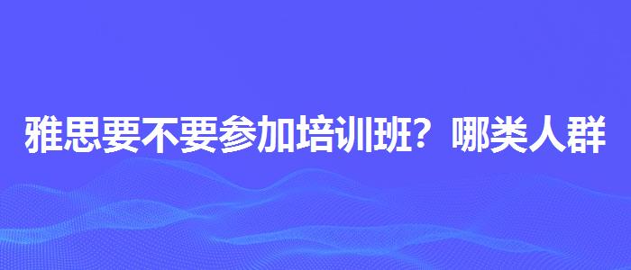 雅思要不要参加培训班？哪类人群需要报班？