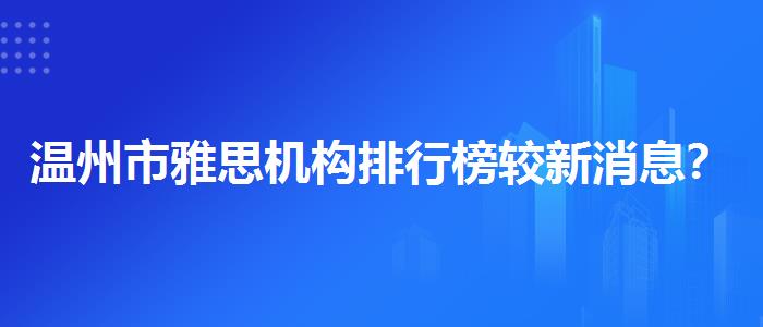 温州市雅思机构排行榜较新消息？学员口碑调查