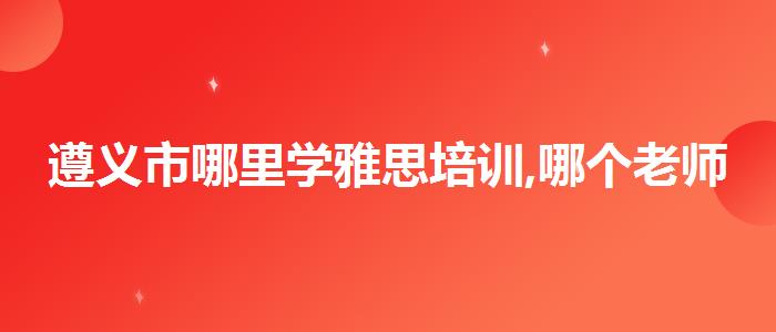 遵义市哪里学雅思培训,哪个老师讲得好