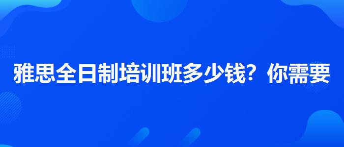 雅思全日制培训班多少钱？你需要了解这些信息。