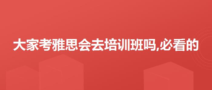 大家考雅思会去培训班吗,必看的综合评测
