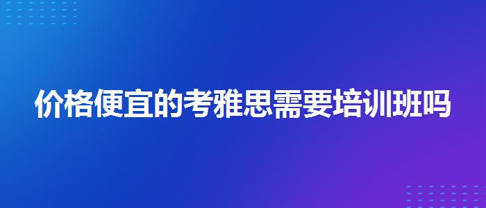 价格便宜的考雅思需要培训班吗