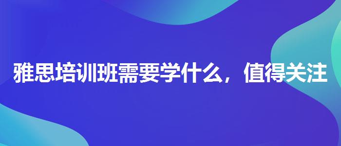 雅思培训班需要学什么，值得关注！
