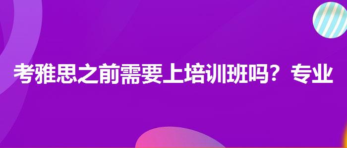 考雅思之前需要上培训班吗？专业评测与推荐