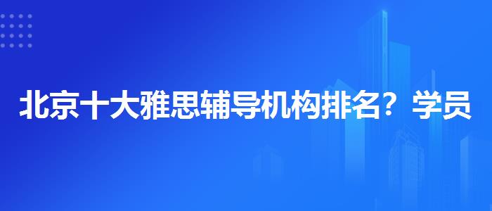 北京十大雅思辅导机构排名？学员口碑调查