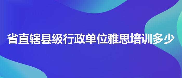 省直辖县级行政单位雅思培训多少天,就业工资