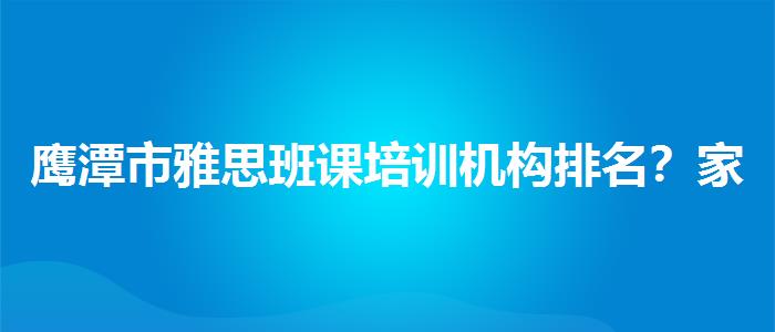 鹰潭市雅思班课培训机构排名？家长分享心得
