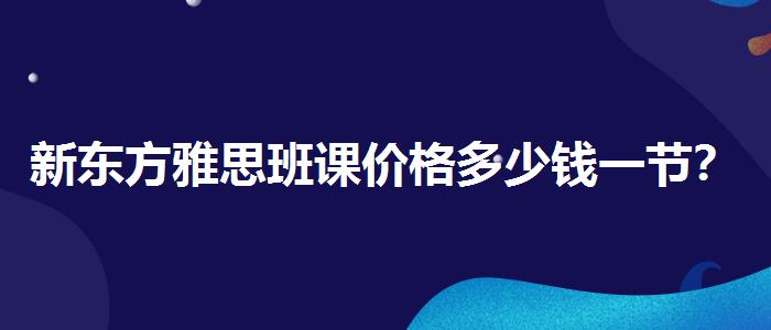 新东方雅思班课价格多少钱一节？解析一下