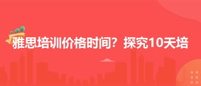 雅思培训价格时间？探究10天培训班的有效性