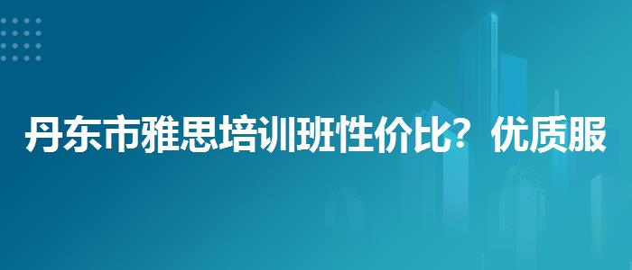 丹东市雅思培训班性价比？优质服务推荐！