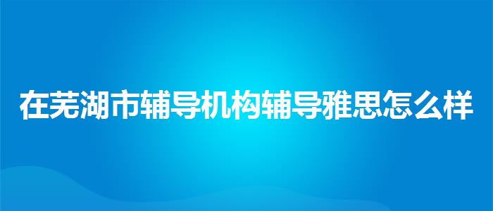 在芜湖市辅导机构辅导雅思怎么样？专业评测与推荐