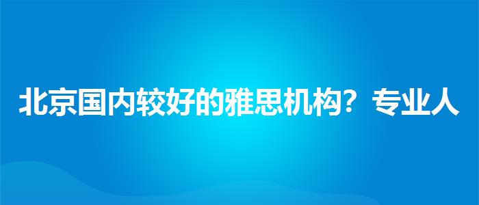 北京国内较好的雅思机构？专业人士解答疑惑