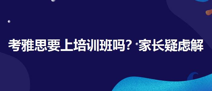 考雅思要上培訓(xùn)班嗎？家長疑慮解答