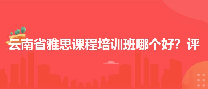 云南省雅思课程培训班哪个好？评价及口碑如何？