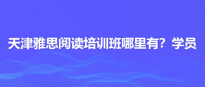 天津雅思閱讀培訓(xùn)班哪里有？學(xué)員口碑調(diào)查