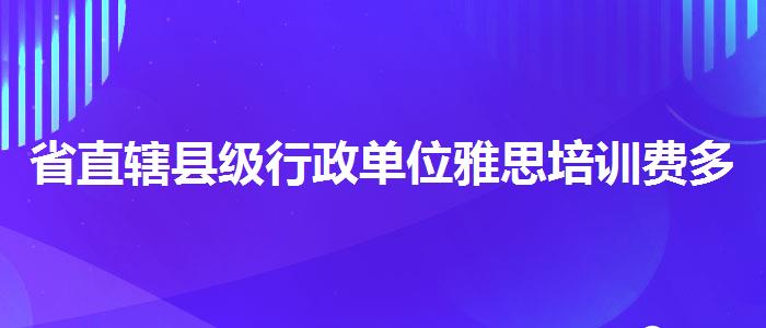 省直轄縣級(jí)行政單位雅思培訓(xùn)費(fèi)多少錢？詳細(xì)解讀