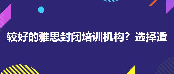 較好的雅思封閉培訓機構(gòu)？選擇適合的學習方式？